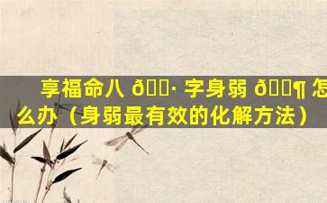 享福命八 🌷 字身弱 🐶 怎么办（身弱最有效的化解方法）